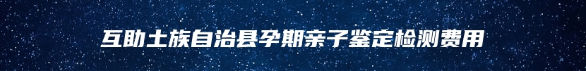 互助土族自治县孕期亲子鉴定检测费用
