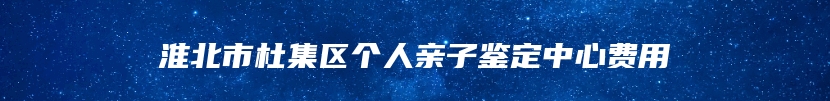 淮北市杜集区个人亲子鉴定中心费用