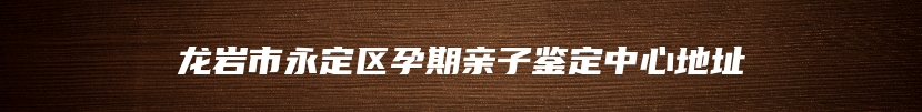 龙岩市永定区孕期亲子鉴定中心地址