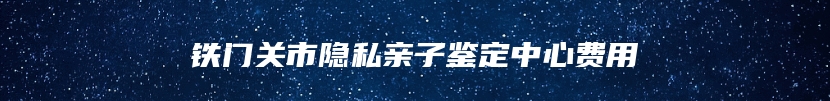 铁门关市隐私亲子鉴定中心费用