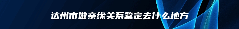 达州市做亲缘关系鉴定去什么地方