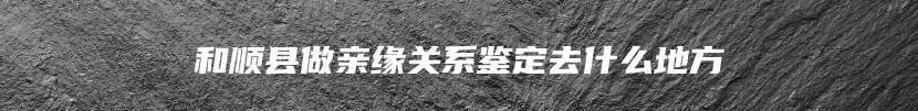 和顺县做亲缘关系鉴定去什么地方