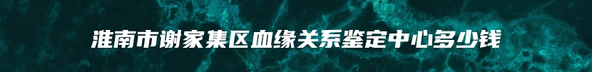 淮南市谢家集区血缘关系鉴定中心多少钱