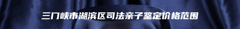 三门峡市湖滨区司法亲子鉴定价格范围