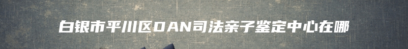 白银市平川区DAN司法亲子鉴定中心在哪