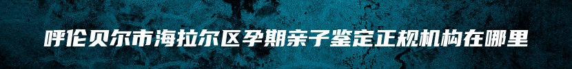 呼伦贝尔市海拉尔区孕期亲子鉴定正规机构在哪里