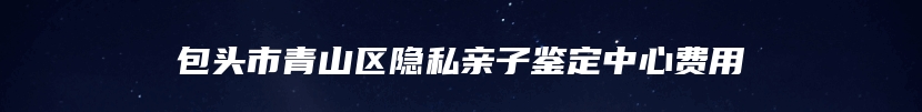 包头市青山区隐私亲子鉴定中心费用