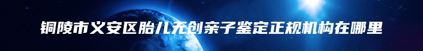 铜陵市义安区胎儿无创亲子鉴定正规机构在哪里