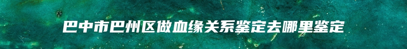 巴中市巴州区做血缘关系鉴定去哪里鉴定