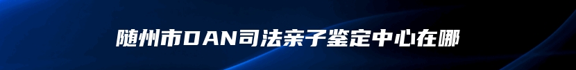 随州市DAN司法亲子鉴定中心在哪