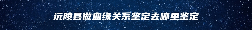 沅陵县做血缘关系鉴定去哪里鉴定