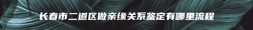长春市二道区做亲缘关系鉴定有哪里流程