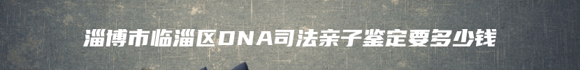 淄博市临淄区DNA司法亲子鉴定要多少钱