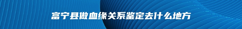 富宁县做血缘关系鉴定去什么地方