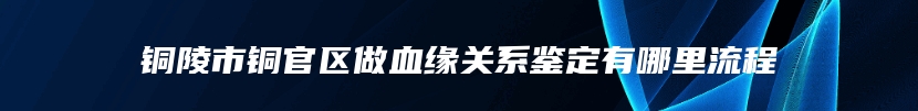 铜陵市铜官区做血缘关系鉴定有哪里流程