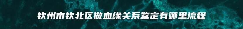 钦州市钦北区做血缘关系鉴定有哪里流程
