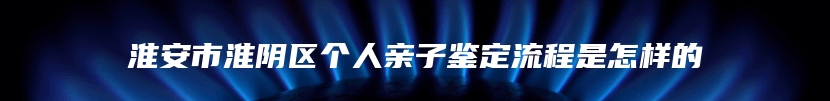 淮安市淮阴区个人亲子鉴定流程是怎样的