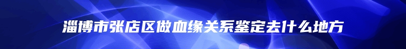 淄博市张店区做血缘关系鉴定去什么地方