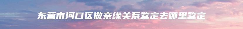 东营市河口区做亲缘关系鉴定去哪里鉴定