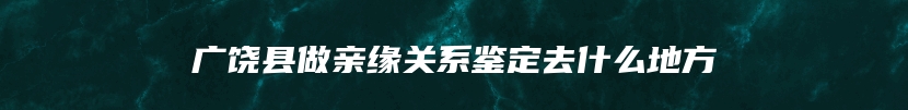 广饶县做亲缘关系鉴定去什么地方