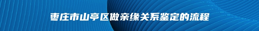 枣庄市山亭区做亲缘关系鉴定的流程