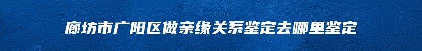 廊坊市广阳区做亲缘关系鉴定去哪里鉴定