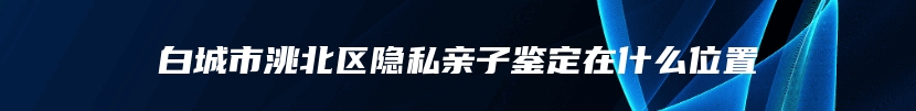 白城市洮北区隐私亲子鉴定在什么位置