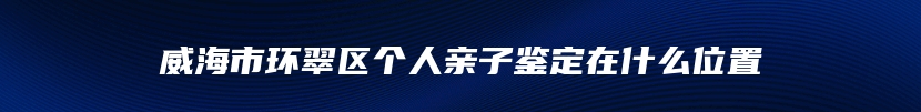 威海市环翠区个人亲子鉴定在什么位置