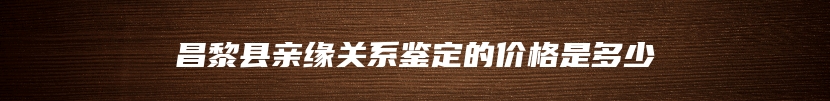 昌黎县亲缘关系鉴定的价格是多少