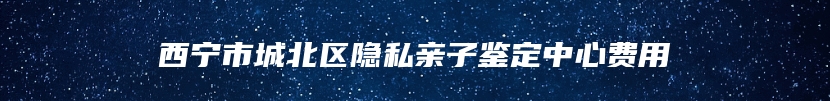 西宁市城北区隐私亲子鉴定中心费用