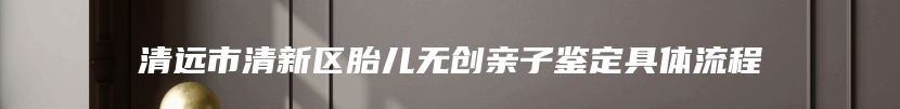 清远市清新区胎儿无创亲子鉴定具体流程
