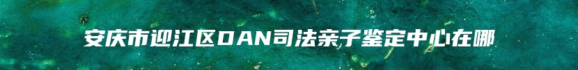 安庆市迎江区DAN司法亲子鉴定中心在哪