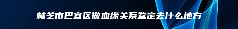 林芝市巴宜区做血缘关系鉴定去什么地方