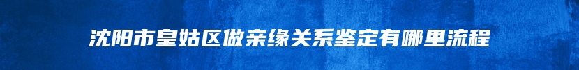 沈阳市皇姑区做亲缘关系鉴定有哪里流程