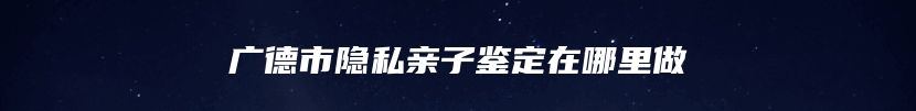 广德市隐私亲子鉴定在哪里做