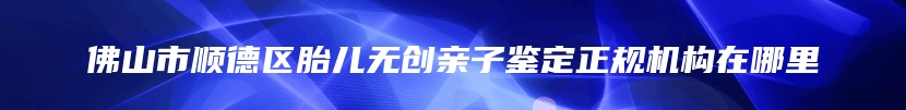 佛山市顺德区胎儿无创亲子鉴定正规机构在哪里