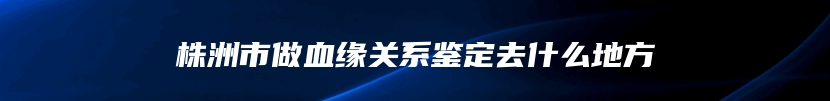 株洲市做血缘关系鉴定去什么地方