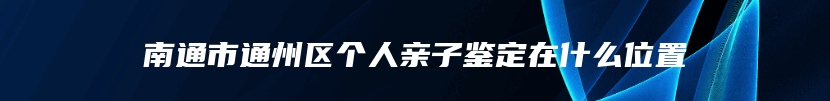 南通市通州区个人亲子鉴定在什么位置