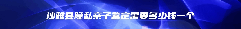 沙雅县隐私亲子鉴定需要多少钱一个