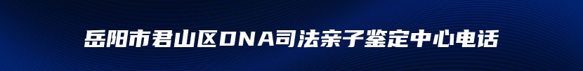 岳阳市君山区DNA司法亲子鉴定中心电话