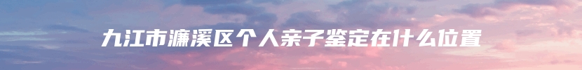 九江市濂溪区个人亲子鉴定在什么位置