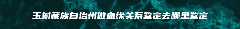 玉树藏族自治州做血缘关系鉴定去哪里鉴定