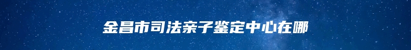 金昌市司法亲子鉴定中心在哪