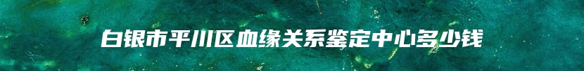 白银市平川区血缘关系鉴定中心多少钱