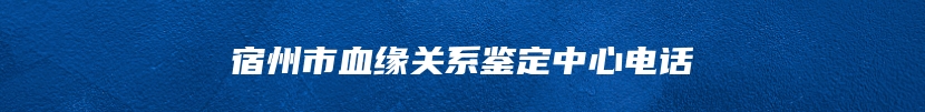 宿州市血缘关系鉴定中心电话