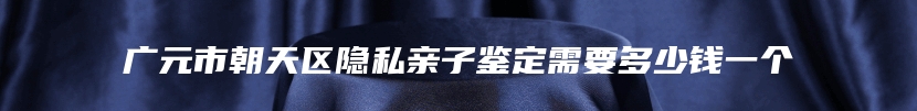 广元市朝天区隐私亲子鉴定需要多少钱一个