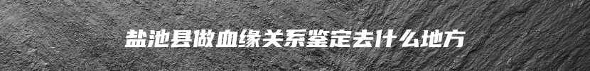 盐池县做血缘关系鉴定去什么地方