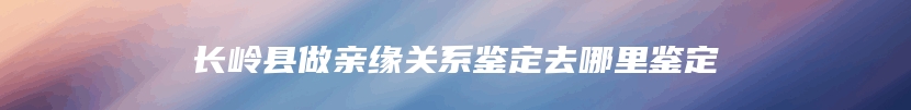 长岭县做亲缘关系鉴定去哪里鉴定