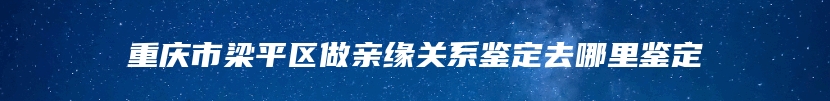 重庆市梁平区做亲缘关系鉴定去哪里鉴定