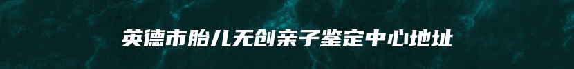 英德市胎儿无创亲子鉴定中心地址